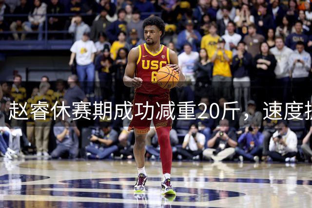 赵睿休赛期成功减重20斤，速度提升但对抗能力不减